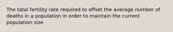 The total fertility rate required to offset the average number of deaths in a population in order to maintain the current population size
