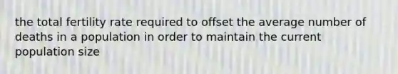 the total fertility rate required to offset the average number of deaths in a population in order to maintain the current population size