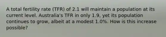 A total fertility rate (TFR) of 2.1 will maintain a population at its current level. Australia's TFR in only 1.9, yet its population continues to grow, albeit at a modest 1.0%. How is this increase possible?