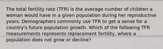 The total fertility rate (TFR) is the average number of children a woman would have in a given population during her reproductive years. Demographers commonly use TFR to get a sense for a country's future population growth. Which of the following TFR measurements represents replacement fertility, where a population does not grow or decline?