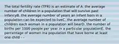 The total fertility rate (TFR) is an estimate of A. the average number of children in a population that will survive past infancyB. the average number of years an infant born in a population can be expected to liveC. the average number of children each woman in a population will bearD. the number of births per 1000 people per year in a particular populationE. the percentage of women ina population that have borne at least one child - -