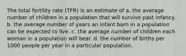 The total fertility rate (TFR) is an estimate of a. the average number of children in a population that will survive past infancy. b. the average number of years an infant born in a population can be expected to live. c. the average number of children each woman in a population will bear. d. the number of births per 1000 people per year in a particular population.