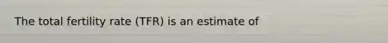 The total fertility rate (TFR) is an estimate of
