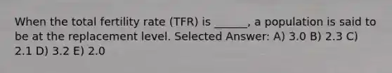 When the total fertility rate (TFR) is ______, a population is said to be at the replacement level. Selected Answer: A) 3.0 B) 2.3 C) 2.1 D) 3.2 E) 2.0