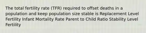 The total fertility rate (TFR) required to offset deaths in a population and keep population size stable is Replacement Level Fertility Infant Mortality Rate Parent to Child Ratio Stability Level Fertility