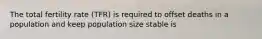 The total fertility rate (TFR) is required to offset deaths in a population and keep population size stable is