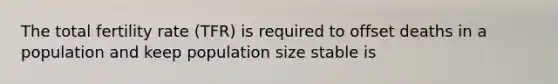 The total fertility rate (TFR) is required to offset deaths in a population and keep population size stable is