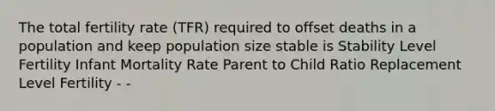 The total fertility rate (TFR) required to offset deaths in a population and keep population size stable is Stability Level Fertility Infant Mortality Rate Parent to Child Ratio Replacement Level Fertility - -