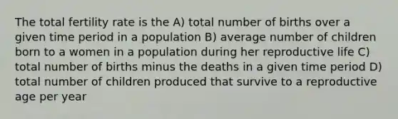 The total fertility rate is the A) total number of births over a given time period in a population B) average number of children born to a women in a population during her reproductive life C) total number of births minus the deaths in a given time period D) total number of children produced that survive to a reproductive age per year