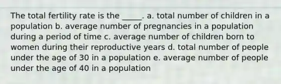 The total fertility rate is the _____. a. total number of children in a population b. average number of pregnancies in a population during a period of time c. average number of children born to women during their reproductive years d. total number of people under the age of 30 in a population e. average number of people under the age of 40 in a population