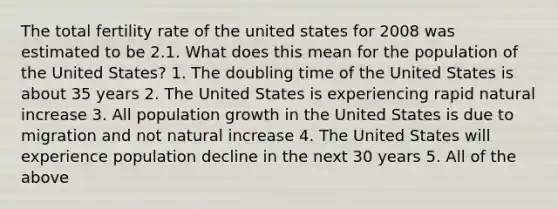 The total fertility rate of the united states for 2008 was estimated to be 2.1. What does this mean for the population of the United States? 1. The doubling time of the United States is about 35 years 2. The United States is experiencing rapid natural increase 3. All population growth in the United States is due to migration and not natural increase 4. The United States will experience population decline in the next 30 years 5. All of the above