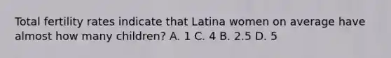 Total fertility rates indicate that Latina women on average have almost how many children? A. 1 C. 4 B. 2.5 D. 5