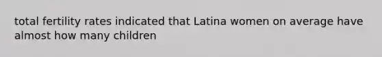 total fertility rates indicated that Latina women on average have almost how many children