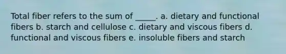 Total fiber refers to the sum of _____. a. dietary and functional fibers b. starch and cellulose c. dietary and viscous fibers d. functional and viscous fibers e. insoluble fibers and starch