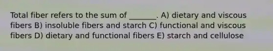 Total fiber refers to the sum of _______. A) dietary and viscous fibers B) insoluble fibers and starch C) functional and viscous fibers D) dietary and functional fibers E) starch and cellulose