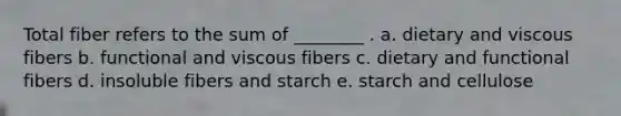 Total fiber refers to the sum of ________ . a. dietary and viscous fibers b. functional and viscous fibers c. dietary and functional fibers d. insoluble fibers and starch e. starch and cellulose