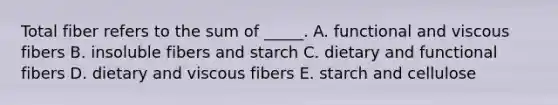 Total fiber refers to the sum of _____. A. functional and viscous fibers B. insoluble fibers and starch C. dietary and functional fibers D. dietary and viscous fibers E. starch and cellulose