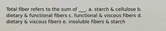 Total fiber refers to the sum of ___. a. starch & cellulose b. dietary & functional fibers c. functional & viscous fibers d. dietary & viscous fibers e. insoluble fibers & starch