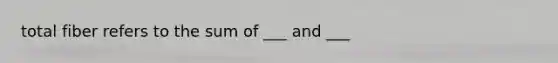 total fiber refers to the sum of ___ and ___