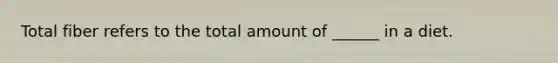 Total fiber refers to the total amount of ______ in a diet.