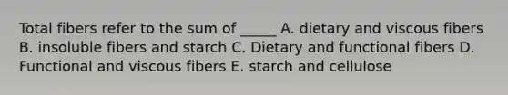 Total fibers refer to the sum of _____ A. dietary and viscous fibers B. insoluble fibers and starch C. Dietary and functional fibers D. Functional and viscous fibers E. starch and cellulose