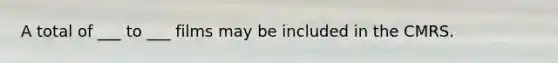 A total of ___ to ___ films may be included in the CMRS.
