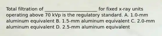 Total filtration of _______________________ for fixed x-ray units operating above 70 kVp is the regulatory standard. A. 1.0-mm aluminum equivalent B. 1.5-mm aluminum equivalent C. 2.0-mm aluminum equivalent D. 2.5-mm aluminum equivalent