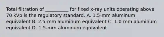 Total filtration of __________ for fixed x-ray units operating above 70 kVp is the regulatory standard. A. 1.5-mm aluminum equivalent B. 2.5-mm aluminum equivalent C. 1.0-mm aluminum equivalent D. 1.5-mm aluminum equivalent