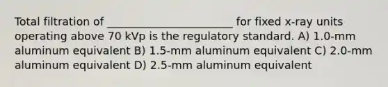 Total filtration of _______________________ for fixed x-ray units operating above 70 kVp is the regulatory standard. A) 1.0-mm aluminum equivalent B) 1.5-mm aluminum equivalent C) 2.0-mm aluminum equivalent D) 2.5-mm aluminum equivalent