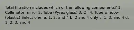 Total filtration includes which of the following components? 1. Collimator mirror 2. Tube (Pyrex glass) 3. Oil 4. Tube window (plastic) Select one: a. 1, 2, and 4 b. 2 and 4 only c. 1, 3, and 4 d. 1, 2, 3, and 4