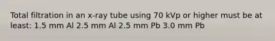 Total filtration in an x-ray tube using 70 kVp or higher must be at least: 1.5 mm Al 2.5 mm Al 2.5 mm Pb 3.0 mm Pb