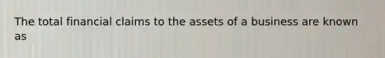 The total financial claims to the assets of a business are known as