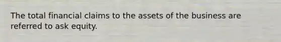 The total financial claims to the assets of the business are referred to ask equity.