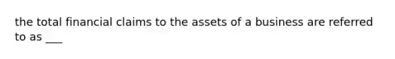 the total financial claims to the assets of a business are referred to as ___