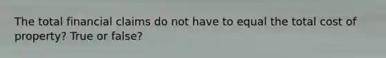 The total financial claims do not have to equal the total cost of property? True or false?