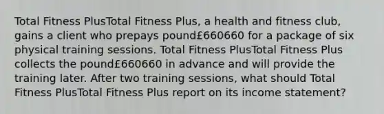 Total Fitness PlusTotal Fitness Plus​, a health and fitness​ club, gains a client who prepays pound£660660 for a package of six physical training sessions. Total Fitness PlusTotal Fitness Plus collects the pound£660660 in advance and will provide the training later. After two training​ sessions, what should Total Fitness PlusTotal Fitness Plus report on its income​ statement?