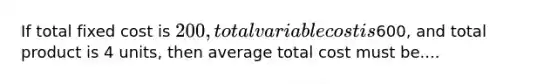 If total fixed cost is 200, total variable cost is600, and total product is 4 units, then average total cost must be....