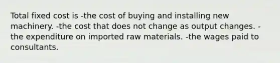 Total fixed cost is -the cost of buying and installing new machinery. -the cost that does not change as output changes. -the expenditure on imported raw materials. -the wages paid to consultants.