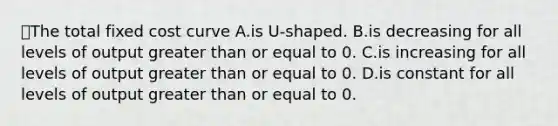 ⭐️The total fixed cost curve A.is U-shaped. B.is decreasing for all levels of output greater than or equal to 0. C.is increasing for all levels of output greater than or equal to 0. D.is constant for all levels of output greater than or equal to 0.