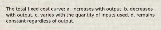 The total fixed cost curve: a. increases with output. b. decreases with output. c. varies with the quantity of inputs used. d. remains constant regardless of output.