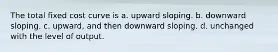 The total fixed cost curve is a. upward sloping. b. downward sloping. c. upward, and then downward sloping. d. unchanged with the level of output.