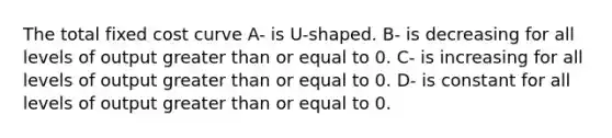 The total fixed cost curve A- is U-shaped. B- is decreasing for all levels of output greater than or equal to 0. C- is increasing for all levels of output greater than or equal to 0. D- is constant for all levels of output greater than or equal to 0.