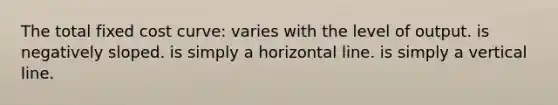 The total fixed cost curve: varies with the level of output. is negatively sloped. is simply a horizontal line. is simply a vertical line.