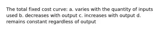 The total fixed cost curve: a. varies with the quantity of inputs used b. decreases with output c. increases with output d. remains constant regardless of output