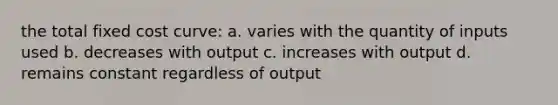 the total fixed cost curve: a. varies with the quantity of inputs used b. decreases with output c. increases with output d. remains constant regardless of output