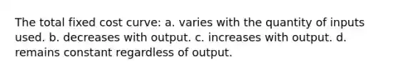 The total fixed cost curve: a. varies with the quantity of inputs used. b. decreases with output. c. increases with output. d. remains constant regardless of output.