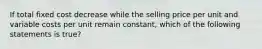 If total fixed cost decrease while the selling price per unit and variable costs per unit remain constant, which of the following statements is true?