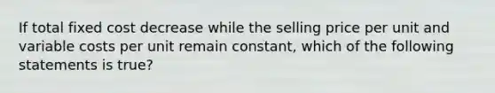 If total fixed cost decrease while the selling price per unit and variable costs per unit remain constant, which of the following statements is true?