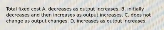 Total fixed cost A. decreases as output increases. B. initially decreases and then increases as output increases. C. does not change as output changes. D. increases as output increases.