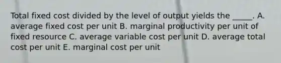 Total fixed cost divided by the level of output yields the _____. A. average fixed cost per unit B. marginal productivity per unit of fixed resource C. average variable cost per unit D. average total cost per unit E. marginal cost per unit